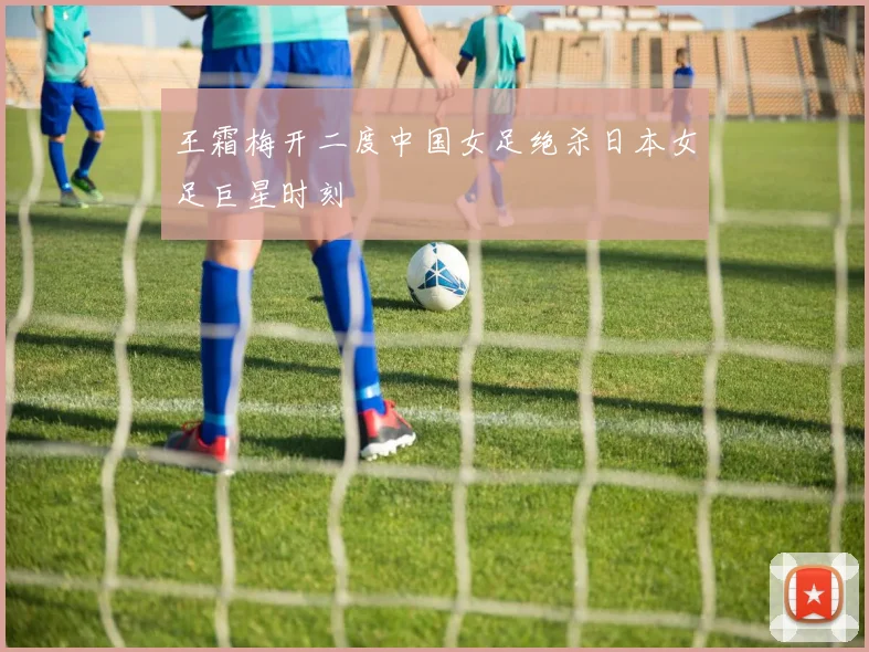 王霜梅开二度中国女足绝杀日本女足巨星时刻