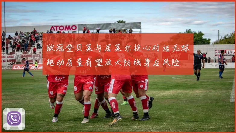 欧冠登贝莱与居莱尔核心对话无球跑动质量有望放大防线身后风险
