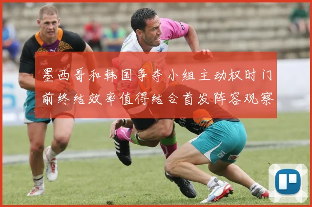 墨西哥和韩国争夺小组主动权时门前终结效率值得结合首发阵容观察