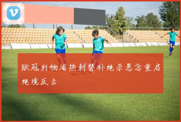 欧冠利物浦热刺替补绝杀悬念重启绝境反击