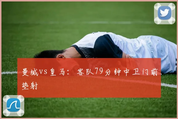 曼城vs皇马：客队79分钟中卫门前垫射